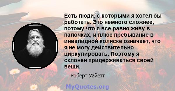 Есть люди, с которыми я хотел бы работать. Это немного сложнее, потому что я все равно живу в палочках, и плюс пребывание в инвалидной коляске означает, что я не могу действительно циркулировать. Поэтому я склонен