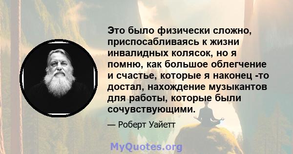 Это было физически сложно, приспосабливаясь к жизни инвалидных колясок, но я помню, как большое облегчение и счастье, которые я наконец -то достал, нахождение музыкантов для работы, которые были сочувствующими.