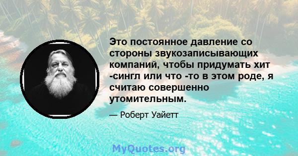 Это постоянное давление со стороны звукозаписывающих компаний, чтобы придумать хит -сингл или что -то в этом роде, я считаю совершенно утомительным.