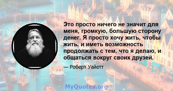 Это просто ничего не значит для меня, громкую, большую сторону денег. Я просто хочу жить, чтобы жить, и иметь возможность продолжать с тем, что я делаю, и общаться вокруг своих друзей.