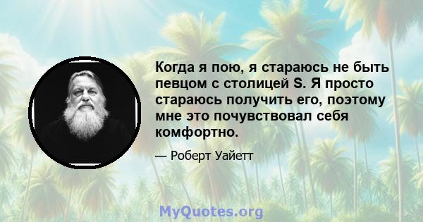 Когда я пою, я стараюсь не быть певцом с столицей S. Я просто стараюсь получить его, поэтому мне это почувствовал себя комфортно.