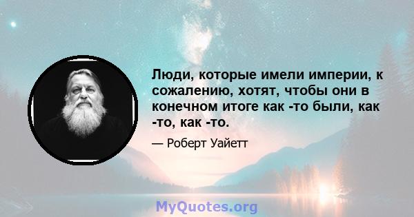 Люди, которые имели империи, к сожалению, хотят, чтобы они в конечном итоге как -то были, как -то, как -то.