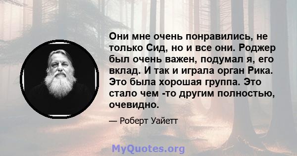 Они мне очень понравились, не только Сид, но и все они. Роджер был очень важен, подумал я, его вклад. И так и играла орган Рика. Это была хорошая группа. Это стало чем -то другим полностью, очевидно.