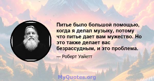 Питье было большой помощью, когда я делал музыку, потому что питье дает вам мужество. Но это также делает вас безрассудным, и это проблема.