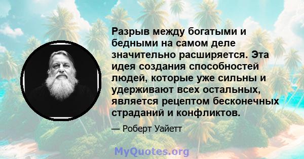 Разрыв между богатыми и бедными на самом деле значительно расширяется. Эта идея создания способностей людей, которые уже сильны и удерживают всех остальных, является рецептом бесконечных страданий и конфликтов.