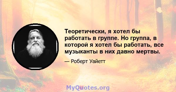 Теоретически, я хотел бы работать в группе. Но группа, в которой я хотел бы работать, все музыканты в них давно мертвы.