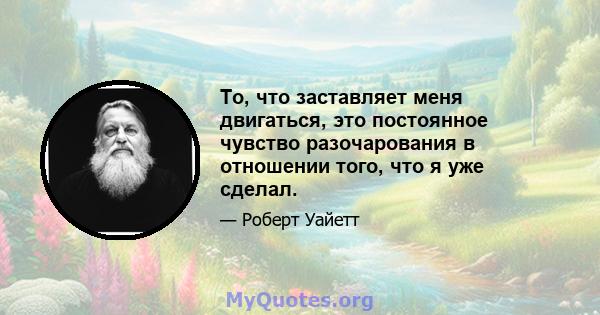 То, что заставляет меня двигаться, это постоянное чувство разочарования в отношении того, что я уже сделал.