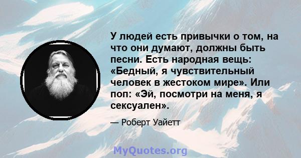 У людей есть привычки о том, на что они думают, должны быть песни. Есть народная вещь: «Бедный, я чувствительный человек в жестоком мире». Или поп: «Эй, посмотри на меня, я сексуален».