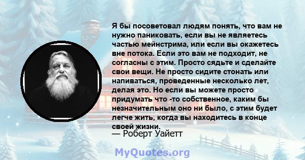 Я бы посоветовал людям понять, что вам не нужно паниковать, если вы не являетесь частью мейнстрима, или если вы окажетесь вне потока. Если это вам не подходит, не согласны с этим. Просто сядьте и сделайте свои вещи. Не