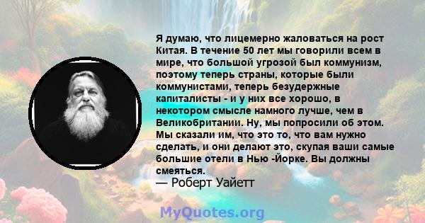 Я думаю, что лицемерно жаловаться на рост Китая. В течение 50 лет мы говорили всем в мире, что большой угрозой был коммунизм, поэтому теперь страны, которые были коммунистами, теперь безудержные капиталисты - и у них