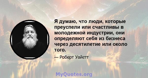 Я думаю, что люди, которые преуспели или счастливы в молодежной индустрии, они определяют себя из бизнеса через десятилетие или около того.