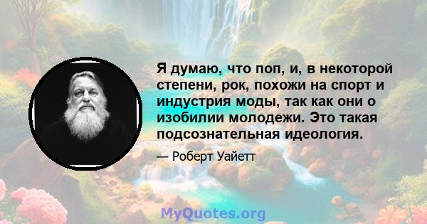 Я думаю, что поп, и, в некоторой степени, рок, похожи на спорт и индустрия моды, так как они о изобилии молодежи. Это такая подсознательная идеология.