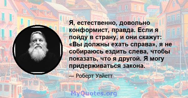 Я, естественно, довольно конформист, правда. Если я пойду в страну, и они скажут: «Вы должны ехать справа», я не собираюсь ездить слева, чтобы показать, что я другой. Я могу придерживаться закона.