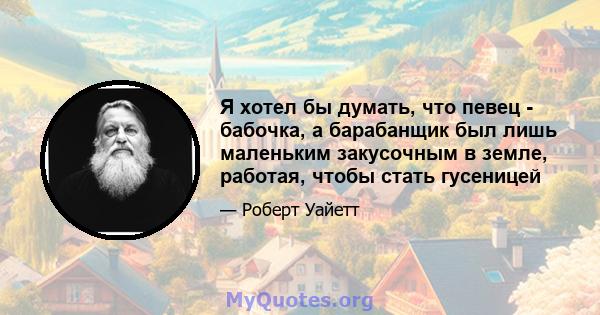 Я хотел бы думать, что певец - бабочка, а барабанщик был лишь маленьким закусочным в земле, работая, чтобы стать гусеницей