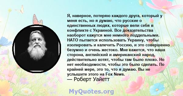 Я, наверное, потеряю каждого друга, который у меня есть, но я думаю, что русские о единственных людях, которые вели себя в конфликте с Украиной. Все доказательства наоборот кажутся мне немного поддельными. НАТО пытается 