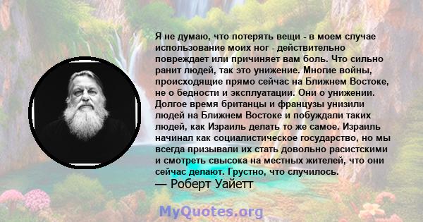 Я не думаю, что потерять вещи - в моем случае использование моих ног - действительно повреждает или причиняет вам боль. Что сильно ранит людей, так это унижение. Многие войны, происходящие прямо сейчас на Ближнем