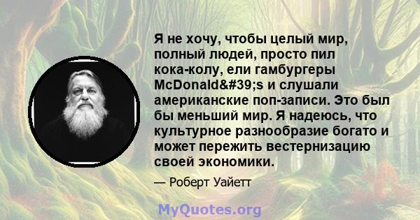 Я не хочу, чтобы целый мир, полный людей, просто пил кока-колу, ели гамбургеры McDonald's и слушали американские поп-записи. Это был бы меньший мир. Я надеюсь, что культурное разнообразие богато и может пережить