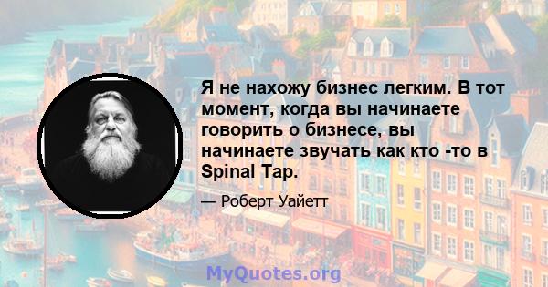 Я не нахожу бизнес легким. В тот момент, когда вы начинаете говорить о бизнесе, вы начинаете звучать как кто -то в Spinal Tap.