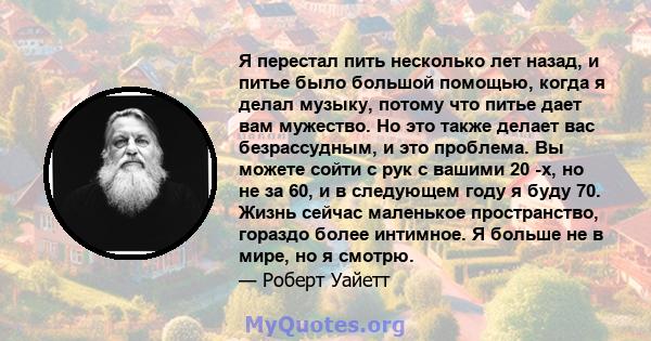 Я перестал пить несколько лет назад, и питье было большой помощью, когда я делал музыку, потому что питье дает вам мужество. Но это также делает вас безрассудным, и это проблема. Вы можете сойти с рук с вашими 20 -х, но 