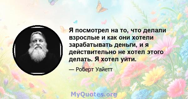 Я посмотрел на то, что делали взрослые и как они хотели зарабатывать деньги, и я действительно не хотел этого делать. Я хотел уйти.