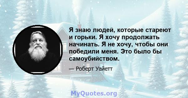 Я знаю людей, которые стареют и горьки. Я хочу продолжать начинать. Я не хочу, чтобы они победили меня. Это было бы самоубийством.