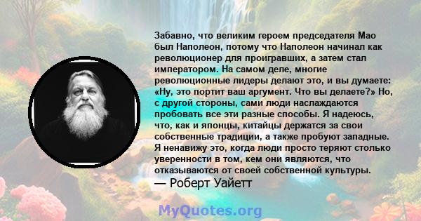 Забавно, что великим героем председателя Мао был Наполеон, потому что Наполеон начинал как революционер для проигравших, а затем стал императором. На самом деле, многие революционные лидеры делают это, и вы думаете: