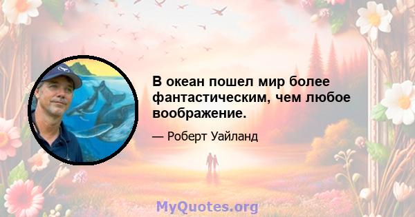 В океан пошел мир более фантастическим, чем любое воображение.