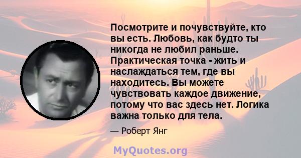 Посмотрите и почувствуйте, кто вы есть. Любовь, как будто ты никогда не любил раньше. Практическая точка - жить и наслаждаться тем, где вы находитесь. Вы можете чувствовать каждое движение, потому что вас здесь нет.