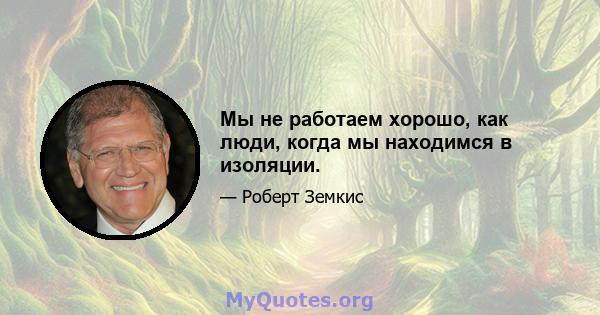 Мы не работаем хорошо, как люди, когда мы находимся в изоляции.