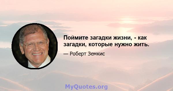 Поймите загадки жизни, - как загадки, которые нужно жить.