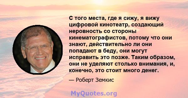 С того места, где я сижу, я вижу цифровой кинотеатр, создающий неровность со стороны кинематографистов, потому что они знают, действительно ли они попадают в беду, они могут исправить это позже. Таким образом, они не