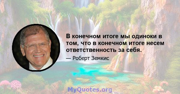 В конечном итоге мы одиноки в том, что в конечном итоге несем ответственность за себя.