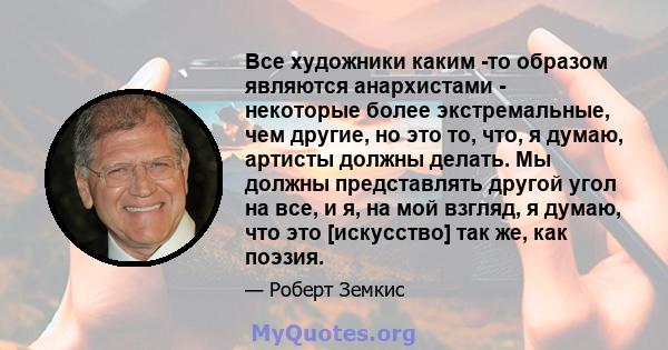 Все художники каким -то образом являются анархистами - некоторые более экстремальные, чем другие, но это то, что, я думаю, артисты должны делать. Мы должны представлять другой угол на все, и я, на мой взгляд, я думаю,