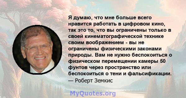 Я думаю, что мне больше всего нравится работать в цифровом кино, так это то, что вы ограничены только в своей кинематографической технике своим воображением - вы не ограничены физическими законами природы. Вам не нужно