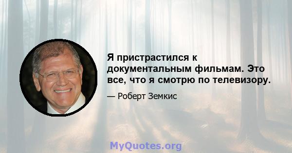 Я пристрастился к документальным фильмам. Это все, что я смотрю по телевизору.