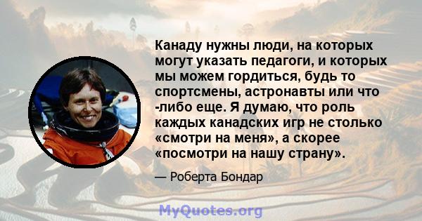 Канаду нужны люди, на которых могут указать педагоги, и которых мы можем гордиться, будь то спортсмены, астронавты или что -либо еще. Я думаю, что роль каждых канадских игр не столько «смотри на меня», а скорее