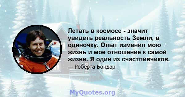 Летать в космосе - значит увидеть реальность Земли, в одиночку. Опыт изменил мою жизнь и мое отношение к самой жизни. Я один из счастливчиков.