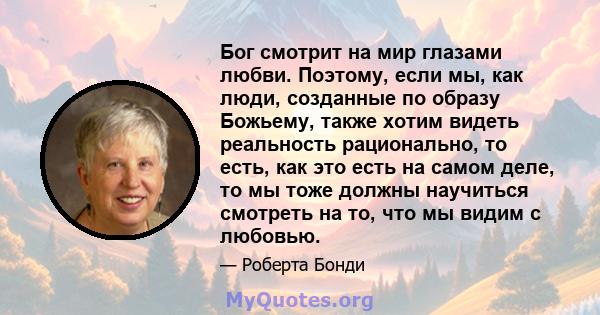 Бог смотрит на мир глазами любви. Поэтому, если мы, как люди, созданные по образу Божьему, также хотим видеть реальность рационально, то есть, как это есть на самом деле, то мы тоже должны научиться смотреть на то, что