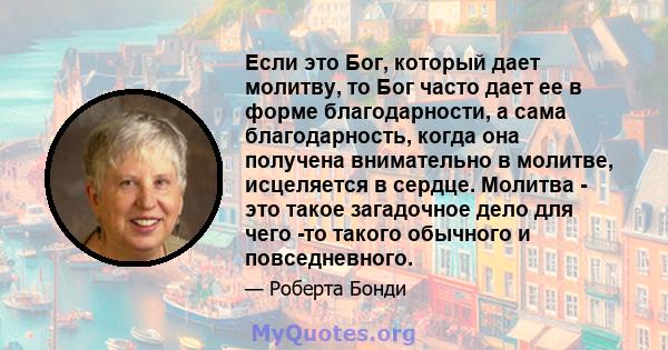 Если это Бог, который дает молитву, то Бог часто дает ее в форме благодарности, а сама благодарность, когда она получена внимательно в молитве, исцеляется в сердце. Молитва - это такое загадочное дело для чего -то