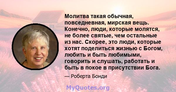 Молитва такая обычная, повседневная, мирская вещь. Конечно, люди, которые молятся, не более святые, чем остальные из нас. Скорее, это люди, которые хотят поделиться жизнью с Богом, любить и быть любимыми, говорить и