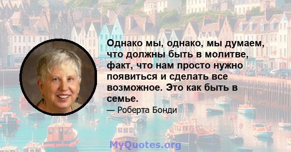 Однако мы, однако, мы думаем, что должны быть в молитве, факт, что нам просто нужно появиться и сделать все возможное. Это как быть в семье.