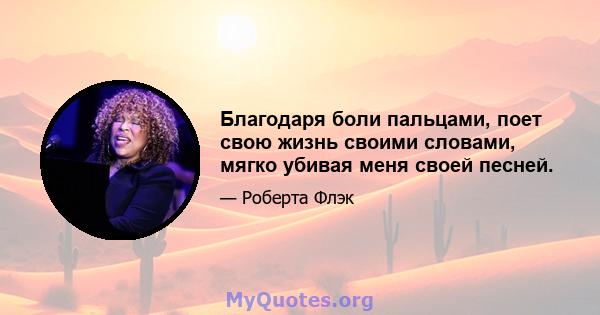 Благодаря боли пальцами, поет свою жизнь своими словами, мягко убивая меня своей песней.