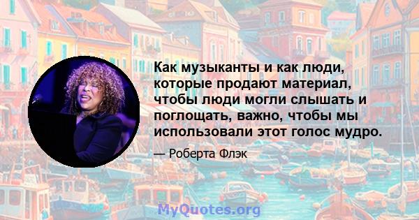 Как музыканты и как люди, которые продают материал, чтобы люди могли слышать и поглощать, важно, чтобы мы использовали этот голос мудро.