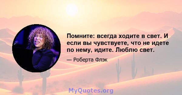 Помните: всегда ходите в свет. И если вы чувствуете, что не идете по нему, идите. Люблю свет.