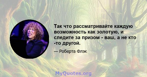 Так что рассматривайте каждую возможность как золотую, и следите за призом - ваш, а не кто -то другой.