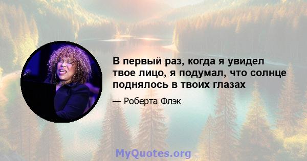 В первый раз, когда я увидел твое лицо, я подумал, что солнце поднялось в твоих глазах