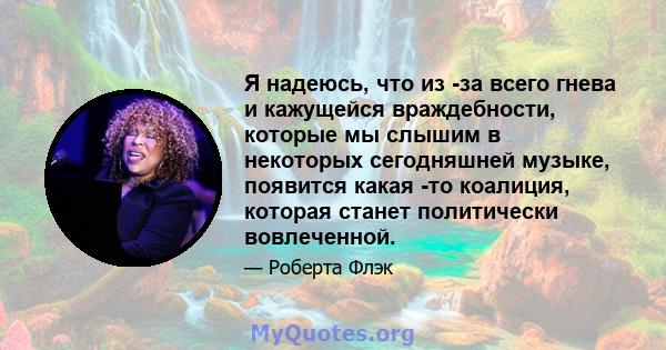 Я надеюсь, что из -за всего гнева и кажущейся враждебности, которые мы слышим в некоторых сегодняшней музыке, появится какая -то коалиция, которая станет политически вовлеченной.