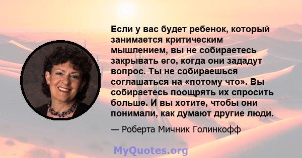 Если у вас будет ребенок, который занимается критическим мышлением, вы не собираетесь закрывать его, когда они зададут вопрос. Ты не собираешься соглашаться на «потому что». Вы собираетесь поощрять их спросить больше. И 