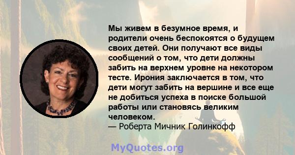 Мы живем в безумное время, и родители очень беспокоятся о будущем своих детей. Они получают все виды сообщений о том, что дети должны забить на верхнем уровне на некотором тесте. Ирония заключается в том, что дети могут 