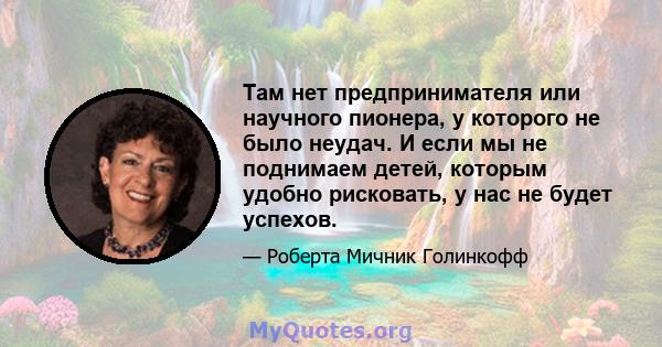 Там нет предпринимателя или научного пионера, у которого не было неудач. И если мы не поднимаем детей, которым удобно рисковать, у нас не будет успехов.